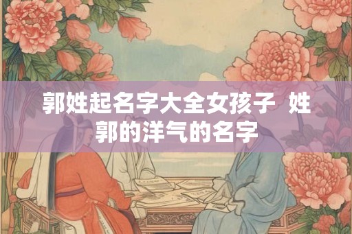 郭姓起名字大全女孩子  姓郭的洋气的名字