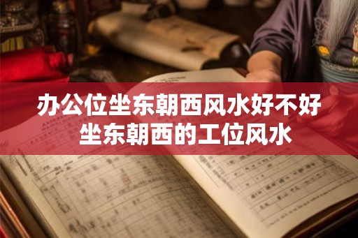 办公位坐东朝西风水好不好  坐东朝西的工位风水