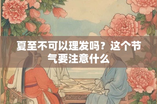 夏至不可以理发吗？这个节气要注意什么