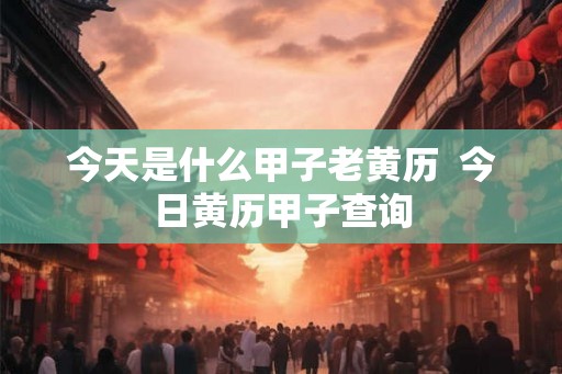 今天是什么甲子老黄历  今日黄历甲子查询