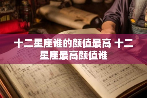十二星座谁的颜值最高 十二星座最高颜值谁