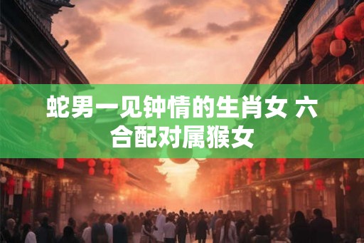 蛇男一见钟情的生肖女 六合配对属猴女