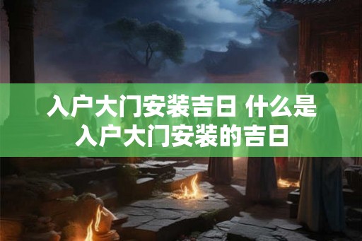 入户大门安装吉日 什么是入户大门安装的吉日