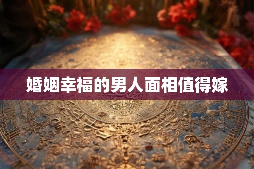 婚姻幸福的男人面相值得嫁