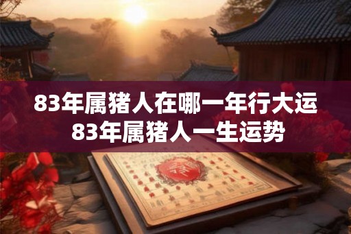 83年属猪人在哪一年行大运 83年属猪人一生运势
