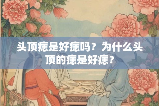 头顶痣是好痣吗？为什么头顶的痣是好痣？