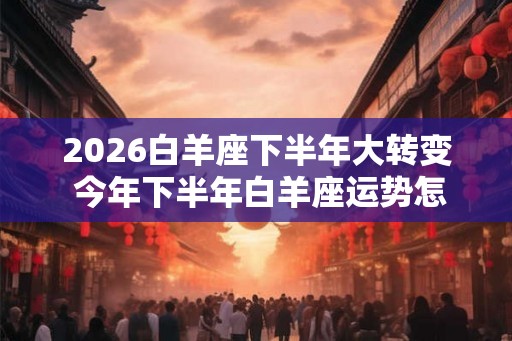 2026白羊座下半年大转变 今年下半年白羊座运势怎么样