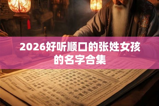 2026好听顺口的张姓女孩的名字合集 2026好听顺口的张姓女孩的名字合集