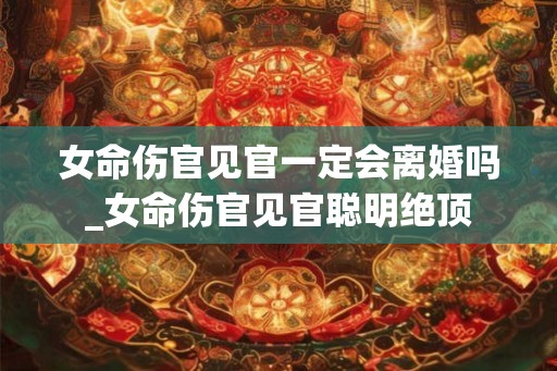 女命伤官见官一定会离婚吗_女命伤官见官聪明绝顶