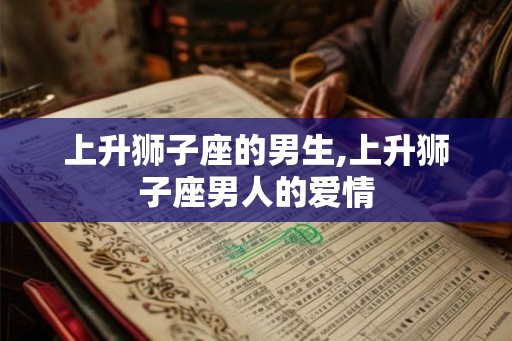 上升狮子座的男生,上升狮子座男人的爱情 上升狮子座的男生,上升狮子座男人的爱情