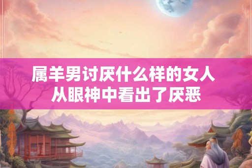 属羊男讨厌什么样的女人 从眼神中看出了厌恶