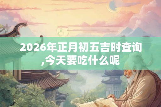 2026年正月初五吉时查询,今天要吃什么呢