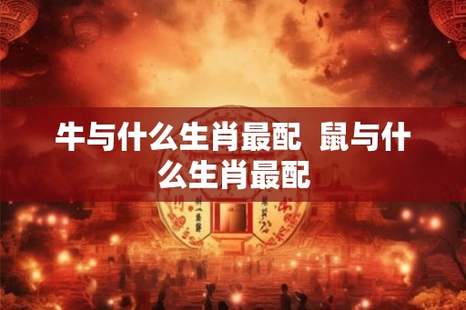 牛与什么生肖最配  鼠与什么生肖最配