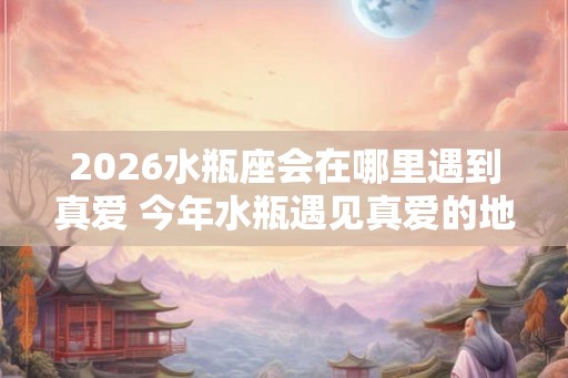 2026水瓶座会在哪里遇到真爱 今年水瓶遇见真爱的地方