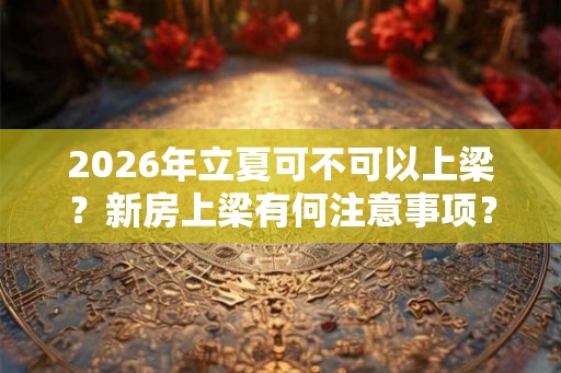 2026年立夏可不可以上梁？新房上梁有何注意事项？