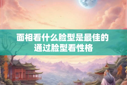 面相看什么脸型是最佳的 通过脸型看性格