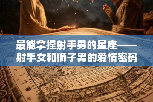 最能拿捏射手男的星座——射手女和狮子男的爱情密码 最能拿捏射手男的星座——射手女和狮子男的爱情密码