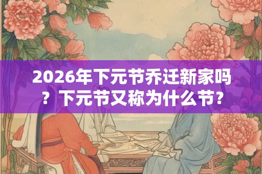 2026年下元节乔迁新家吗？下元节又称为什么节？
