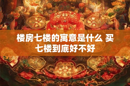 楼房七楼的寓意是什么 买七楼到底好不好 楼房七楼的寓意是什么 买七楼到底好不好