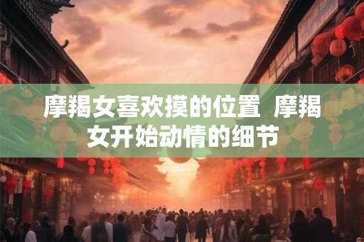 摩羯女喜欢摸的位置  摩羯女开始动情的细节