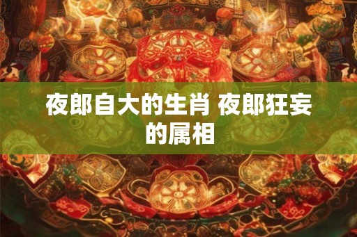 夜郎自大的生肖 夜郎狂妄的属相 夜郎自大的生肖 夜郎狂妄的属相