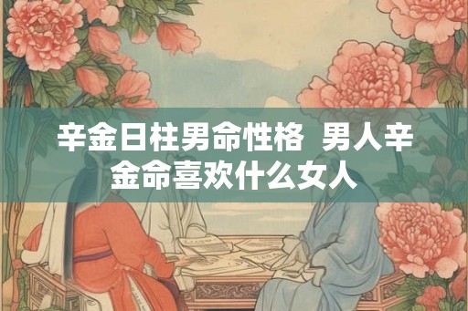 辛金日柱男命性格 男人辛金命喜欢什么女人 辛金日柱男命性格 男人辛金命喜欢什么女人