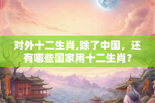 对外十二生肖,除了中国，还有哪些国家用十二生肖？
