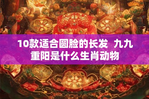 10款适合圆脸的长发  九九重阳是什么生肖动物
