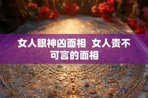 女人眼神凶面相 女人贵不可言的面相 女人眼神凶面相 女人贵不可言的面相
