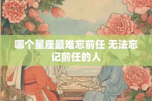 哪个星座最难忘前任 无法忘记前任的人