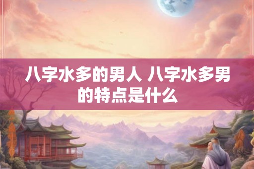 八字水多的男人 八字水多男的特点是什么
