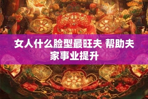 女人什么脸型最旺夫 帮助夫家事业提升