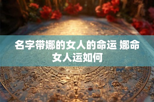 名字带娜的女人的命运 娜命女人运如何 名字带娜的女人的命运 娜命女人运如何