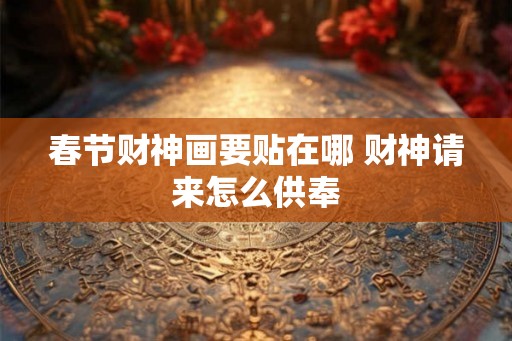 春节财神画要贴在哪 财神请来怎么供奉 春节财神画要贴在哪 财神请来怎么供奉