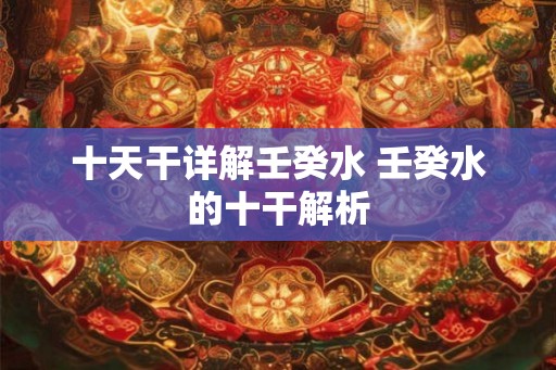 十天干详解壬癸水 壬癸水的十干解析 十天干详解壬癸水 壬癸水的十干解析