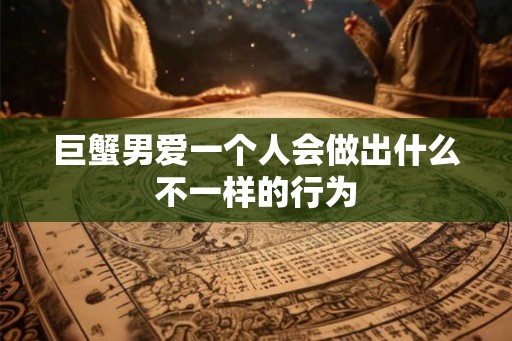 巨蟹男爱一个人会做出什么不一样的行为