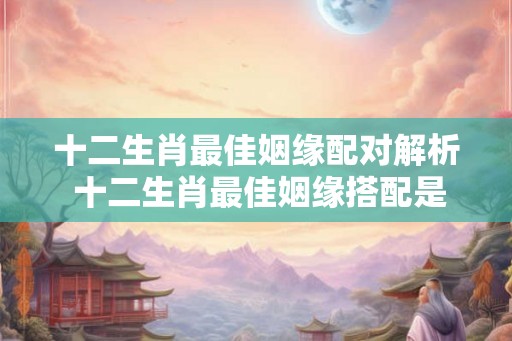 十二生肖最佳姻缘配对解析 十二生肖最佳姻缘搭配是哪几个