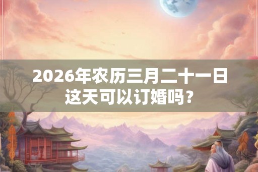 2026年农历三月二十一日这天可以订婚吗？