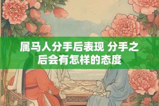 属马人分手后表现 分手之后会有怎样的态度 属马人分手后表现 分手之后会有怎样的态度