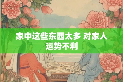家中这些东西太多 对家人运势不利 家中这些东西太多 对家人运势不利