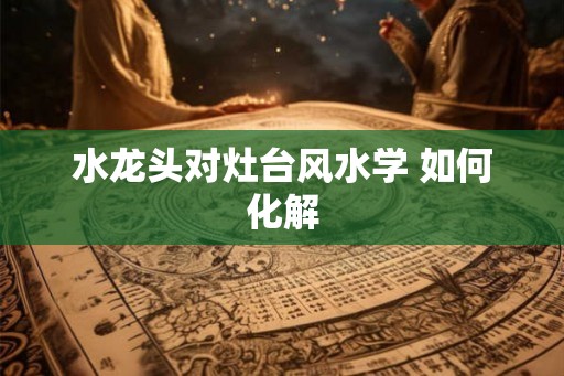 水龙头对灶台风水学 如何化解 水龙头对灶台风水学 如何化解