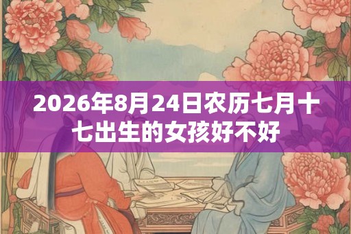 2026年8月24日农历七月十七出生的女孩好不好 2026年8月24日农历七月十七出生的女孩好不好