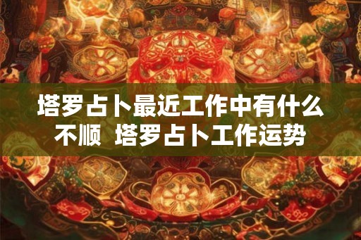 塔罗占卜最近工作中有什么不顺  塔罗占卜工作运势