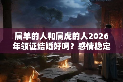 属羊的人和属虎的人2026年领证结婚好吗？感情稳定吗？