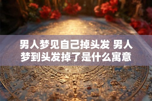 男人梦见自己掉头发 男人梦到头发掉了是什么寓意