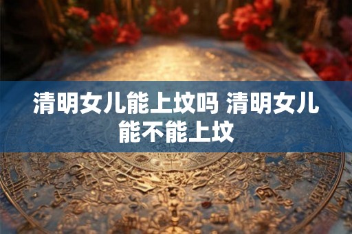 清明女儿能上坟吗 清明女儿能不能上坟 清明女儿能上坟吗 清明女儿能不能上坟