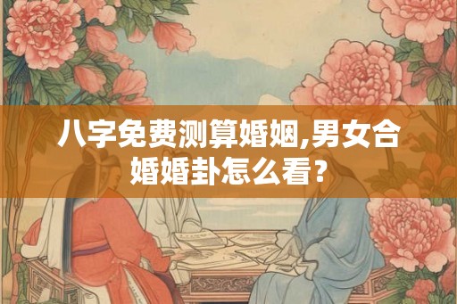 八字免费测算婚姻,男女合婚婚卦怎么看？