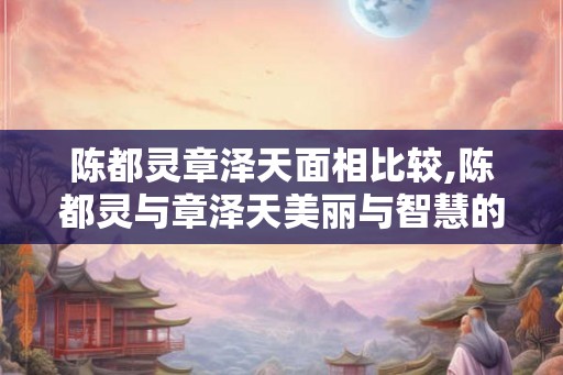 陈都灵章泽天面相比较,陈都灵与章泽天美丽与智慧的较量