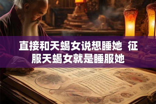直接和天蝎女说想睡她  征服天蝎女就是睡服她