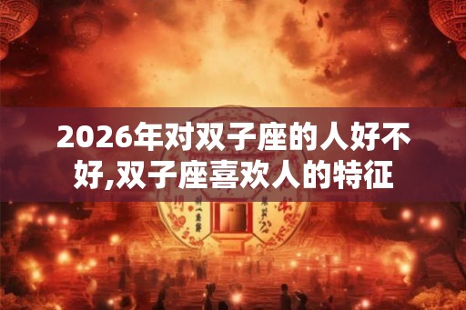 2026年对双子座的人好不好,双子座喜欢人的特征